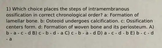 1) Which choice places the steps of intramembranous ossification in correct chronological order? a: Formation of lamellar bone. b: Osteoid undergoes calcification. c: Ossification centers form. d: Formation of woven bone and its periosteum. A) b - a - c - d B) c - b - d - a C) c - b - a - d D) a - c - d - b E) b - c - d - a