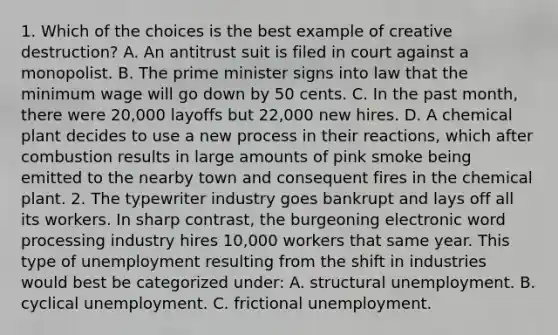 1. Which of the choices is the best example of creative destruction? A. An antitrust suit is filed in court against a monopolist. B. The prime minister signs into law that the minimum wage will go down by 50 cents. C. In the past month, there were 20,000 layoffs but 22,000 new hires. D. A chemical plant decides to use a new process in their reactions, which after combustion results in large amounts of pink smoke being emitted to the nearby town and consequent fires in the chemical plant. 2. The typewriter industry goes bankrupt and lays off all its workers. In sharp contrast, the burgeoning electronic word processing industry hires 10,000 workers that same year. This type of unemployment resulting from the shift in industries would best be categorized under: A. structural unemployment. B. cyclical unemployment. C. frictional unemployment.