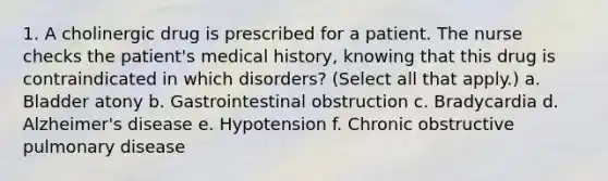 1. A cholinergic drug is prescribed for a patient. The nurse checks the patient's medical history, knowing that this drug is contraindicated in which disorders? (Select all that apply.) a. Bladder atony b. Gastrointestinal obstruction c. Bradycardia d. Alzheimer's disease e. Hypotension f. Chronic obstructive pulmonary disease