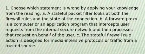 1. Choose which statement is wrong by applying your knowledge from the reading. a. A stateful packet filter looks at both the firewall rules and the state of the connection. b. A forward proxy is a computer or an application program that intercepts user requests from the internal secure network and then processes that request on behalf of the user. c. The stateful firewall rule action is designed for media-intensive protocols or traffic from a trusted source.