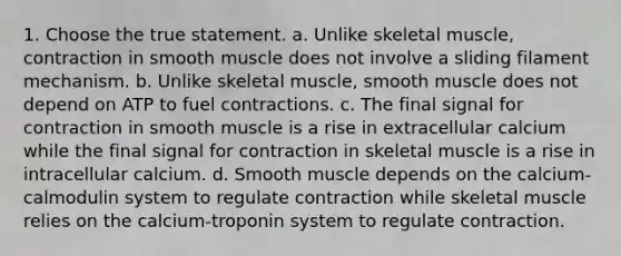 1. Choose the true statement. a. Unlike skeletal muscle, contraction in smooth muscle does not involve a sliding filament mechanism. b. Unlike skeletal muscle, smooth muscle does not depend on ATP to fuel contractions. c. The final signal for contraction in smooth muscle is a rise in extracellular calcium while the final signal for contraction in skeletal muscle is a rise in intracellular calcium. d. Smooth muscle depends on the calcium-calmodulin system to regulate contraction while skeletal muscle relies on the calcium-troponin system to regulate contraction.