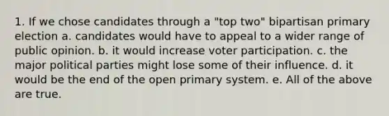 1. If we chose candidates through a "top two" bipartisan primary election a. candidates would have to appeal to a wider range of public opinion. b. it would increase voter participation. c. the major political parties might lose some of their influence. d. it would be the end of the open primary system. e. All of the above are true.