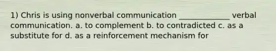 1) Chris is using nonverbal communication _____________ verbal communication. a. to complement b. to contradicted c. as a substitute for d. as a reinforcement mechanism for