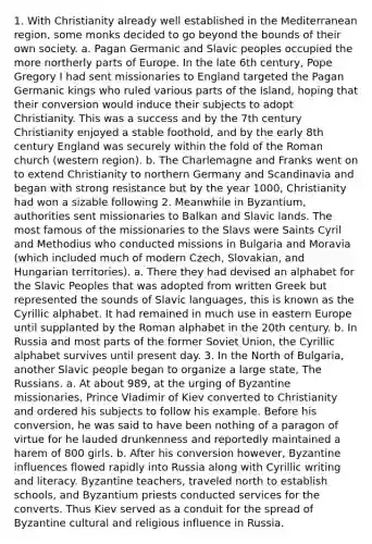 1. With Christianity already well established in the Mediterranean region, some monks decided to go beyond the bounds of their own society. a. Pagan Germanic and Slavic peoples occupied the more northerly parts of Europe. In the late 6th century, Pope Gregory I had sent missionaries to England targeted the Pagan Germanic kings who ruled various parts of the Island, hoping that their conversion would induce their subjects to adopt Christianity. This was a success and by the 7th century Christianity enjoyed a stable foothold, and by the early 8th century England was securely within the fold of the Roman church (western region). b. The Charlemagne and Franks went on to extend Christianity to northern Germany and Scandinavia and began with strong resistance but by the year 1000, Christianity had won a sizable following 2. Meanwhile in Byzantium, authorities sent missionaries to Balkan and Slavic lands. The most famous of the missionaries to the Slavs were Saints Cyril and Methodius who conducted missions in Bulgaria and Moravia (which included much of modern Czech, Slovakian, and Hungarian territories). a. There they had devised an alphabet for the Slavic Peoples that was adopted from written Greek but represented the sounds of Slavic languages, this is known as the Cyrillic alphabet. It had remained in much use in eastern Europe until supplanted by the Roman alphabet in the 20th century. b. In Russia and most parts of the former Soviet Union, the Cyrillic alphabet survives until present day. 3. In the North of Bulgaria, another Slavic people began to organize a large state, The Russians. a. At about 989, at the urging of Byzantine missionaries, Prince Vladimir of Kiev converted to Christianity and ordered his subjects to follow his example. Before his conversion, he was said to have been nothing of a paragon of virtue for he lauded drunkenness and reportedly maintained a harem of 800 girls. b. After his conversion however, Byzantine influences flowed rapidly into Russia along with Cyrillic writing and literacy. Byzantine teachers, traveled north to establish schools, and Byzantium priests conducted services for the converts. Thus Kiev served as a conduit for the spread of Byzantine cultural and religious influence in Russia.