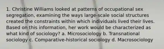 1. Christine Williams looked at patterns of occupational sex segregation, examining the ways large-scale social structures created the constraints within which individuals lived their lives. Based on this information, her work would be characterized as what kind of sociology? a. Microsociology b. Transnational sociology c. Comparative-historical sociology d. Macrosociology