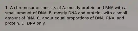 1. A chromosome consists of A. mostly protein and RNA with a small amount of DNA. B. mostly DNA and proteins with a small amount of RNA. C. about equal proportions of DNA, RNA, and protein. D. DNA only.