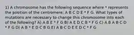 1) A chromosome has the following sequence where * represents the position of the centromere; A B C D E * F G. What types of mutations are necessary to change this chromosome into each of the following? A) A B E * F G B) A E D C B * F G C) A B A B C D * F G D) A B * E D C B G E) A B C D E E D C * F G