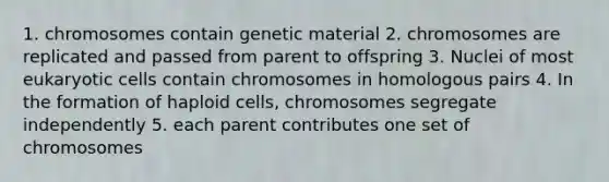 1. chromosomes contain genetic material 2. chromosomes are replicated and passed from parent to offspring 3. Nuclei of most eukaryotic cells contain chromosomes in homologous pairs 4. In the formation of haploid cells, chromosomes segregate independently 5. each parent contributes one set of chromosomes