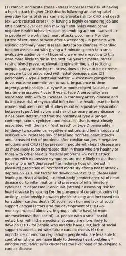 (1) chronic and acute stress - stress increases the risk of having a heart attack (higher CHD deaths following an earthquake) - everyday forms of stress can also elevate risk for CHD and death (ex. work-related stress) --> having a highly demanding job and little control over decision making * still holds when other negative health behaviors such as smoking are not involved --> in people who work most heart attacks occur on a Monday (stress of returning to work after a weekend) - in patients with existing coronary heart disease, detectable changes in cardiac function associated with giving a 5 minute speech to a small evaluative audience --> those who were more reactive to this were more likely to die in the next 5-6 years * mental stress raising blood pressure, elevating epinephrine, and reducing oxygen supply to the heart - stress doesn't have to be extreme or severe to be associated with lethal consequences (2) personality - Type A behavior pattern = excessive competitive drive, extreme commitment to work, impatience or time urgency, and hostility --> type B = more relaxed, laid-back, and less time-pressured * over 8 years, type A personality was associated with with 2x increase in coronary artery disease and 8x increase risk of myocardial infarction --> results true for both women and men - not all studies reported a positive association between type A behaviors and risk of coronary artery disease --> it has been determined that the hostility of type A (anger, contempt, scorn, cynicism, and mistrust) that is most closely associated with the risk - "distressed" or type D personality = tendency to experience negative emotions and feel anxious and insecure --> increased risk of fatal and nonfatal heart attacks and increased risk of problems after cardiac surgery * negative emotions and CHD (3) depression - people with heart disease are 3x more likely to be depressed than in those who are healthy or those with other serious medical problems --> heart attack patients with depressive symptoms are more likely to die than those who aren't depressed * anhedonia (loss of interest in pleasure) predictive of increased mortality after a heart attack - depression as a risk factor for development of CHD (depression leading to heart attacks) --> mind-body connection: risk of heart disease du to inflammation and presence of inflammatory cytokines in depressed individuals (stress) * assessing risk for heart disease by looking for the presence of certain proteins (4) anxiety - relationship between phobic anxiety and increased risk for sudden cardiac death (5) social isolation and lack of social support - social factors and the development of CHD --> monkeys housed alone vs. in groups (alone have 4x more atherosclerosis than social) --> people with a small social network or with little emotional support are more likely to develop CHD - for people who already have CHD, lack of social support is associated with future cardiac events (6) the importance of emotion regulation - people who are less able to control emotions are more likely to develop heart problems * emotion regulation skills decreases the likelihood of developing a cardiac disease