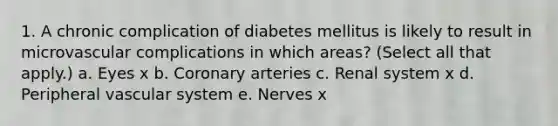 1. A chronic complication of diabetes mellitus is likely to result in microvascular complications in which areas? (Select all that apply.) a. Eyes x b. Coronary arteries c. Renal system x d. Peripheral vascular system e. Nerves x