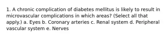 1. A chronic complication of diabetes mellitus is likely to result in microvascular complications in which areas? (Select all that apply.) a. Eyes b. Coronary arteries c. Renal system d. Peripheral vascular system e. Nerves