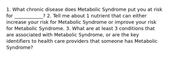 1. What chronic disease does Metabolic Syndrome put you at risk for ____________? 2. Tell me about 1 nutrient that can either increase your risk for Metabolic Syndrome or improve your risk for Metabolic Syndrome. 3. What are at least 3 conditions that are associated with Metabolic Syndrome, or are the key identifiers to health care providers that someone has Metabolic Syndrome?