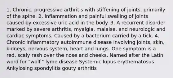 1. Chronic, progressive arthritis with stiffening of joints, primarily of the spine. 2. Inflammation and painful swelling of joints caused by excessive uric acid in the body. 3. A recurrent disorder marked by severe arthritis, myalgia, malaise, and neurologic and cardiac symptoms. Caused by a bacterium carried by a tick. 4. Chronic inflammatory autoimmune disease involving joints, skin, kidneys, nervous system, heart and lungs. One symptom is a red, scaly rash over the nose and cheeks. Named after the Latin word for "wolf." lyme disease Systemic lupus erythematosus Ankylosing spondylitis gouty arthritis