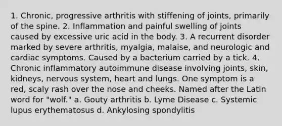 1. Chronic, progressive arthritis with stiffening of joints, primarily of the spine. 2. Inflammation and painful swelling of joints caused by excessive uric acid in the body. 3. A recurrent disorder marked by severe arthritis, myalgia, malaise, and neurologic and cardiac symptoms. Caused by a bacterium carried by a tick. 4. Chronic inflammatory autoimmune disease involving joints, skin, kidneys, <a href='https://www.questionai.com/knowledge/kThdVqrsqy-nervous-system' class='anchor-knowledge'>nervous system</a>, heart and lungs. One symptom is a red, scaly rash over the nose and cheeks. Named after the Latin word for "wolf." a. Gouty arthritis b. Lyme Disease c. Systemic lupus erythematosus d. Ankylosing spondylitis