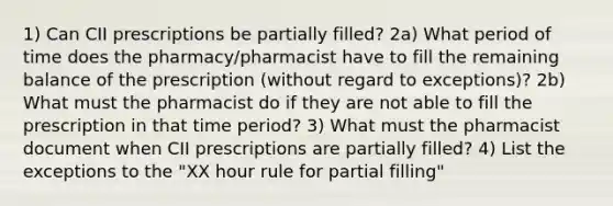 1) Can CII prescriptions be partially filled? 2a) What period of time does the pharmacy/pharmacist have to fill the remaining balance of the prescription (without regard to exceptions)? 2b) What must the pharmacist do if they are not able to fill the prescription in that time period? 3) What must the pharmacist document when CII prescriptions are partially filled? 4) List the exceptions to the "XX hour rule for partial filling"