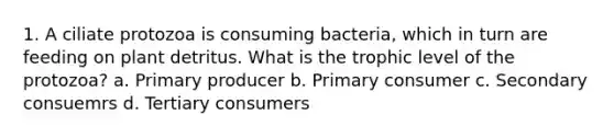 1. A ciliate protozoa is consuming bacteria, which in turn are feeding on plant detritus. What is the trophic level of the protozoa? a. Primary producer b. Primary consumer c. Secondary consuemrs d. Tertiary consumers