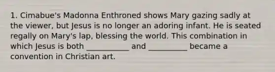 1. Cimabue's Madonna Enthroned shows Mary gazing sadly at the viewer, but Jesus is no longer an adoring infant. He is seated regally on Mary's lap, blessing the world. This combination in which Jesus is both ___________ and __________ became a convention in Christian art.