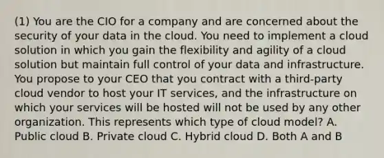 (1) You are the CIO for a company and are concerned about the security of your data in the cloud. You need to implement a cloud solution in which you gain the flexibility and agility of a cloud solution but maintain full control of your data and infrastructure. You propose to your CEO that you contract with a third-party cloud vendor to host your IT services, and the infrastructure on which your services will be hosted will not be used by any other organization. This represents which type of cloud model? A. Public cloud B. Private cloud C. Hybrid cloud D. Both A and B