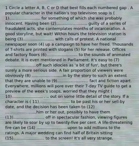 1 Circle a letter A, B, C or D that best fills each numbered gap . A popular character in the nation's top television soap is ( 1)......................... for something of which she was probably innocent. Having been (2)......................... guilty of a series of fraudulent acts, she contemplates months of incarceration. A good storyline, but wait! Within hours the television station is being (3)......................... with calls of protest. A national newspaper soon (4) up a campaign to have her freed. Thousands of T-shirts are printed with slogans (5) for her release. Offices and factory floors (6)......................... to the sounds of animated debate. It is even mentioned in Parliament. It's easy to (7) .........................off such idiocies as 'a bit of fun', but there's surely a more serious side. A fair proportion of viewers were obviously (8) .........................in by the story to such an extent that they are unable to (9)......................... fact and fiction apart. Everywhere, millions will pore over their 7-day TV guide to get a preview of the week's soaps, worried that they might ( 10)......................... . .. out on some little detail of the story. If a character is ( 11)......................... to be past his or her sell-by date, and the decision has been taken to (12) .........................him or her out, possibly to have them (13)......................... off in spectacular fashion, viewing figures are likely to soar by up to twenty-five per cent. A life-threatening fire can be (14) .........................upon to add millions to the ratings. A major wedding can find half of Britain sitting (15)......................... to the screen! It's all very strange.