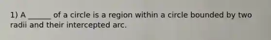 1) A ______ of a circle is a region within a circle bounded by two radii and their intercepted arc.