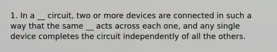 1. In a __ circuit, two or more devices are connected in such a way that the same __ acts across each one, and any single device completes the circuit independently of all the others.