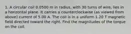 1. A circular coil 0.0500 m in radius, with 30 turns of wire, lies in a horizontal plane. It carries a counterclockwise (as viewed from above) current of 5.00 A. The coil is in a uniform 1.20 T magnetic field directed toward the right. Find the magnitudes of the torque on the coil.