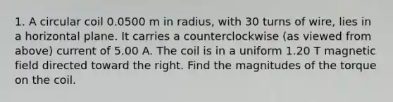 1. A circular coil 0.0500 m in radius, with 30 turns of wire, lies in a horizontal plane. It carries a counterclockwise (as viewed from above) current of 5.00 A. The coil is in a uniform 1.20 T magnetic field directed toward the right. Find the magnitudes of the torque on the coil.