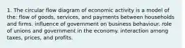 1. The circular flow diagram of economic activity is a model of the: flow of goods, services, and payments between households and firms. influence of government on business behaviour. role of unions and government in the economy. interaction among taxes, prices, and profits.