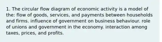 1. The circular flow diagram of economic activity is a model of the: flow of goods, services, and payments between households and firms. influence of government on business behaviour. role of unions and government in the economy. interaction among taxes, prices, and profits.