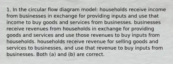 1. In the circular flow diagram model: households receive income from businesses in exchange for providing inputs and use that income to buy goods and services from businesses. businesses receive revenues from households in exchange for providing goods and services and use those revenues to buy inputs from households. households receive revenue for selling goods and services to businesses, and use that revenue to buy inputs from businesses. Both (a) and (b) are correct.