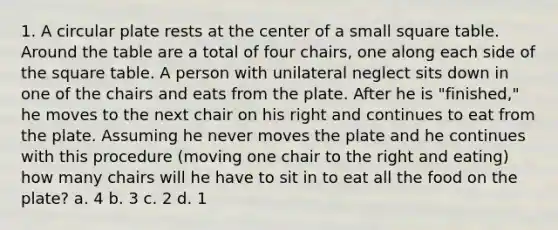 1. A circular plate rests at the center of a small square table. Around the table are a total of four chairs, one along each side of the square table. A person with unilateral neglect sits down in one of the chairs and eats from the plate. After he is "finished," he moves to the next chair on his right and continues to eat from the plate. Assuming he never moves the plate and he continues with this procedure (moving one chair to the right and eating) how many chairs will he have to sit in to eat all the food on the plate? a. 4 b. 3 c. 2 d. 1