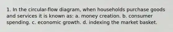 1. In the circular-flow diagram, when households purchase goods and services it is known as: a. money creation. b. consumer spending. c. economic growth. d. indexing the market basket.