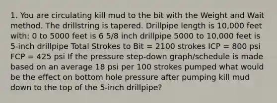 1. You are circulating kill mud to the bit with the Weight and Wait method. The drillstring is tapered. Drillpipe length is 10,000 feet with: 0 to 5000 feet is 6 5/8 inch drillpipe 5000 to 10,000 feet is 5-inch drillpipe Total Strokes to Bit = 2100 strokes ICP = 800 psi FCP = 425 psi If the pressure step-down graph/schedule is made based on an average 18 psi per 100 strokes pumped what would be the effect on bottom hole pressure after pumping kill mud down to the top of the 5-inch drillpipe?