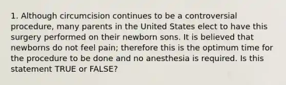 1. Although circumcision continues to be a controversial procedure, many parents in the United States elect to have this surgery performed on their newborn sons. It is believed that newborns do not feel pain; therefore this is the optimum time for the procedure to be done and no anesthesia is required. Is this statement TRUE or FALSE?