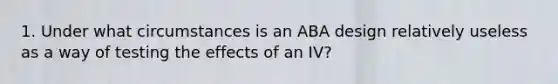 1. Under what circumstances is an ABA design relatively useless as a way of testing the effects of an IV?