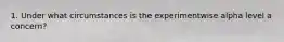 1. Under what circumstances is the experimentwise alpha level a concern?