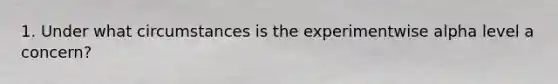 1. Under what circumstances is the experimentwise alpha level a concern?