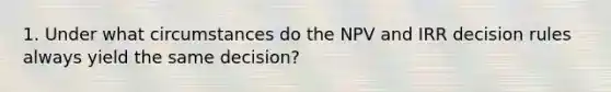 1. Under what circumstances do the NPV and IRR decision rules always yield the same decision?