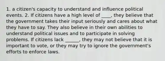 1. a citizen's capacity to understand and influence political events. 2. If citizens have a high level of ____, they believe that the government takes their input seriously and cares about what they have to say. They also believe in their own abilities to understand political issues and to participate in solving problems. If citizens lack ______, they may not believe that it is important to vote, or they may try to ignore the government's efforts to enforce laws.