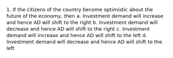 1. If the citizens of the country become optimistic about the future of the economy, then a. Investment demand will increase and hence AD will shift to the right b. Investment demand will decrease and hence AD will shift to the right c. Investment demand will increase and hence AD will shift to the left d. Investment demand will decrease and hence AD will shift to the left