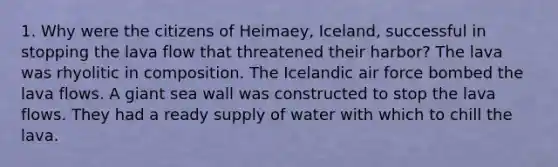 1. Why were the citizens of Heimaey, Iceland, successful in stopping the lava flow that threatened their harbor? The lava was rhyolitic in composition. The Icelandic air force bombed the lava flows. A giant sea wall was constructed to stop the lava flows. They had a ready supply of water with which to chill the lava.