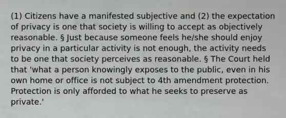 (1) Citizens have a manifested subjective and (2) the expectation of privacy is one that society is willing to accept as objectively reasonable. § Just because someone feels he/she should enjoy privacy in a particular activity is not enough, the activity needs to be one that society perceives as reasonable. § The Court held that 'what a person knowingly exposes to the public, even in his own home or office is not subject to 4th amendment protection. Protection is only afforded to what he seeks to preserve as private.'