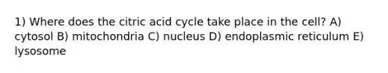 1) Where does the citric acid cycle take place in the cell? A) cytosol B) mitochondria C) nucleus D) endoplasmic reticulum E) lysosome