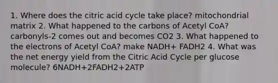 1. Where does the citric acid cycle take place? mitochondrial matrix 2. What happened to the carbons of Acetyl CoA? carbonyls-2 comes out and becomes CO2 3. What happened to the electrons of Acetyl CoA? make NADH+ FADH2 4. What was the net energy yield from the Citric Acid Cycle per glucose molecule? 6NADH+2FADH2+2ATP