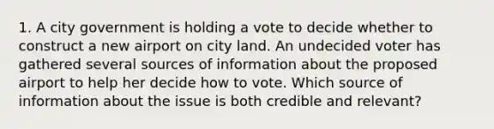 1. A city government is holding a vote to decide whether to construct a new airport on city land. An undecided voter has gathered several sources of information about the proposed airport to help her decide how to vote. Which source of information about the issue is both credible and relevant?