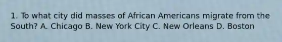 1. To what city did masses of African Americans migrate from the South? A. Chicago B. New York City C. New Orleans D. Boston