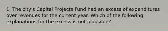 1. The city's Capital Projects Fund had an excess of expenditures over revenues for the current year. Which of the following explanations for the excess is not plausible?