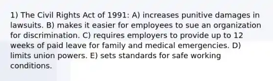 1) The Civil Rights Act of 1991: A) increases punitive damages in lawsuits. B) makes it easier for employees to sue an organization for discrimination. C) requires employers to provide up to 12 weeks of paid leave for family and medical emergencies. D) limits union powers. E) sets standards for safe working conditions.