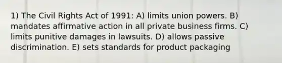 1) The Civil Rights Act of 1991: A) limits union powers. B) mandates affirmative action in all private business firms. C) limits punitive damages in lawsuits. D) allows passive discrimination. E) sets standards for product packaging