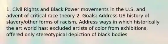 1. Civil Rights and Black Power movements in the U.S. and advent of critical race theory 2. Goals: Address US history of slavery/other forms of racism, Address ways in which historically the art world has: excluded artists of color from exhibitions, offered only stereotypical depiction of black bodies